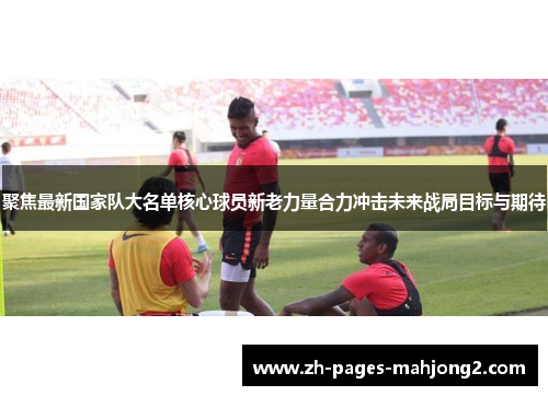 聚焦最新国家队大名单核心球员新老力量合力冲击未来战局目标与期待