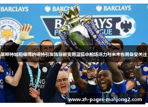 莱斯特城租借博纳诺特引发阵容新变局蓝狐中前场活力与未来布局备受关注