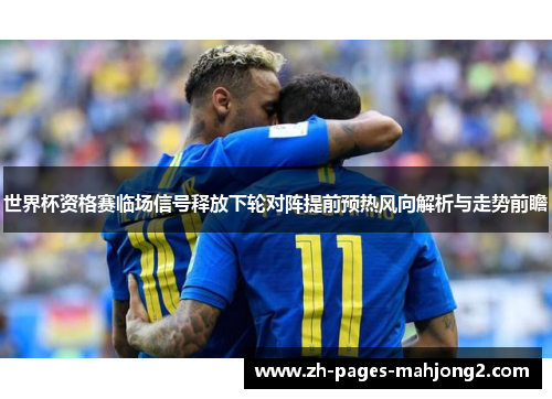 世界杯资格赛临场信号释放下轮对阵提前预热风向解析与走势前瞻 世界杯资格赛临场信号释放下轮对阵提前预热风向解析与走势前瞻