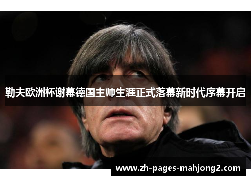勒夫欧洲杯谢幕德国主帅生涯正式落幕新时代序幕开启 勒夫欧洲杯谢幕德国主帅生涯正式落幕新时代序幕开启